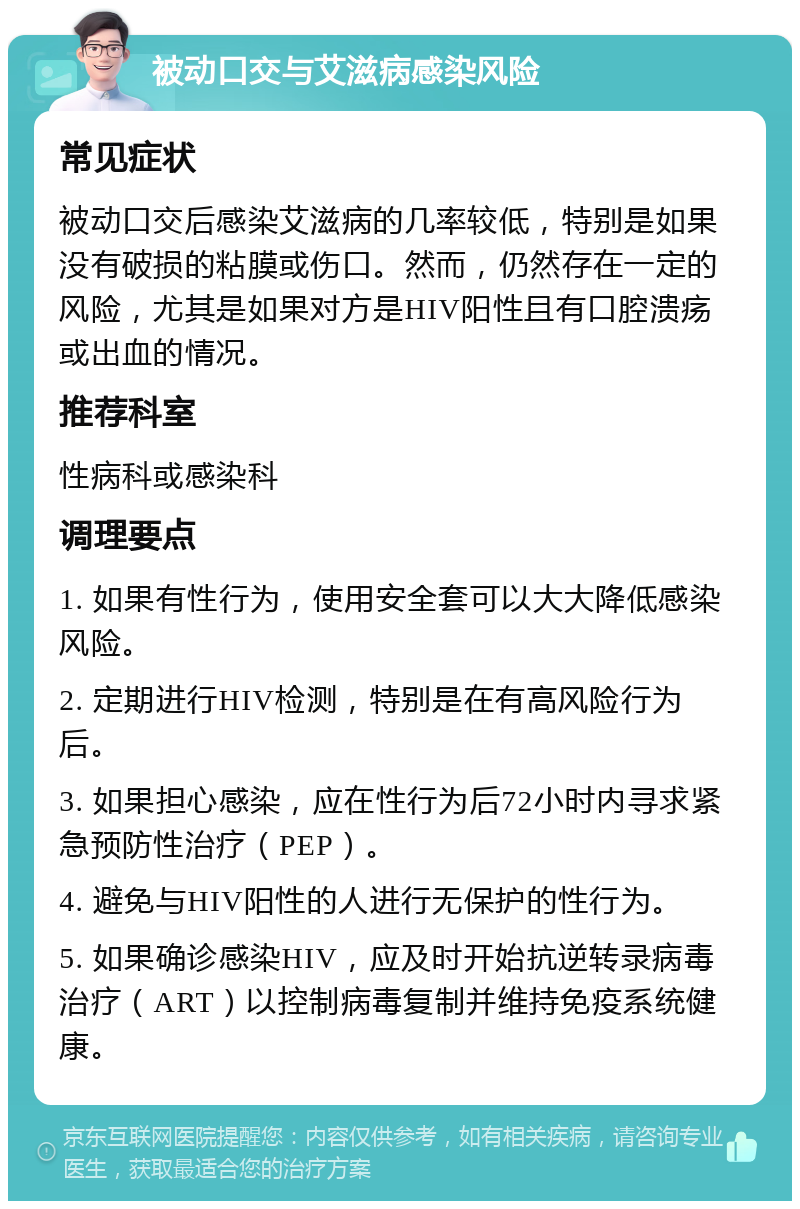 被动口交与艾滋病感染风险 常见症状 被动口交后感染艾滋病的几率较低，特别是如果没有破损的粘膜或伤口。然而，仍然存在一定的风险，尤其是如果对方是HIV阳性且有口腔溃疡或出血的情况。 推荐科室 性病科或感染科 调理要点 1. 如果有性行为，使用安全套可以大大降低感染风险。 2. 定期进行HIV检测，特别是在有高风险行为后。 3. 如果担心感染，应在性行为后72小时内寻求紧急预防性治疗（PEP）。 4. 避免与HIV阳性的人进行无保护的性行为。 5. 如果确诊感染HIV，应及时开始抗逆转录病毒治疗（ART）以控制病毒复制并维持免疫系统健康。