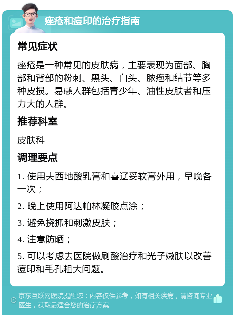 痤疮和痘印的治疗指南 常见症状 痤疮是一种常见的皮肤病，主要表现为面部、胸部和背部的粉刺、黑头、白头、脓疱和结节等多种皮损。易感人群包括青少年、油性皮肤者和压力大的人群。 推荐科室 皮肤科 调理要点 1. 使用夫西地酸乳膏和喜辽妥软膏外用，早晚各一次； 2. 晚上使用阿达帕林凝胶点涂； 3. 避免挠抓和刺激皮肤； 4. 注意防晒； 5. 可以考虑去医院做刷酸治疗和光子嫩肤以改善痘印和毛孔粗大问题。