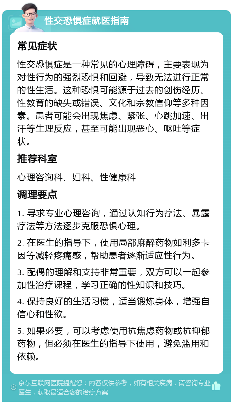 性交恐惧症就医指南 常见症状 性交恐惧症是一种常见的心理障碍，主要表现为对性行为的强烈恐惧和回避，导致无法进行正常的性生活。这种恐惧可能源于过去的创伤经历、性教育的缺失或错误、文化和宗教信仰等多种因素。患者可能会出现焦虑、紧张、心跳加速、出汗等生理反应，甚至可能出现恶心、呕吐等症状。 推荐科室 心理咨询科、妇科、性健康科 调理要点 1. 寻求专业心理咨询，通过认知行为疗法、暴露疗法等方法逐步克服恐惧心理。 2. 在医生的指导下，使用局部麻醉药物如利多卡因等减轻疼痛感，帮助患者逐渐适应性行为。 3. 配偶的理解和支持非常重要，双方可以一起参加性治疗课程，学习正确的性知识和技巧。 4. 保持良好的生活习惯，适当锻炼身体，增强自信心和性欲。 5. 如果必要，可以考虑使用抗焦虑药物或抗抑郁药物，但必须在医生的指导下使用，避免滥用和依赖。