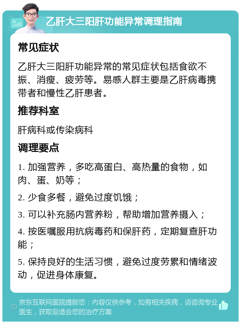 乙肝大三阳肝功能异常调理指南 常见症状 乙肝大三阳肝功能异常的常见症状包括食欲不振、消瘦、疲劳等。易感人群主要是乙肝病毒携带者和慢性乙肝患者。 推荐科室 肝病科或传染病科 调理要点 1. 加强营养，多吃高蛋白、高热量的食物，如肉、蛋、奶等； 2. 少食多餐，避免过度饥饿； 3. 可以补充肠内营养粉，帮助增加营养摄入； 4. 按医嘱服用抗病毒药和保肝药，定期复查肝功能； 5. 保持良好的生活习惯，避免过度劳累和情绪波动，促进身体康复。