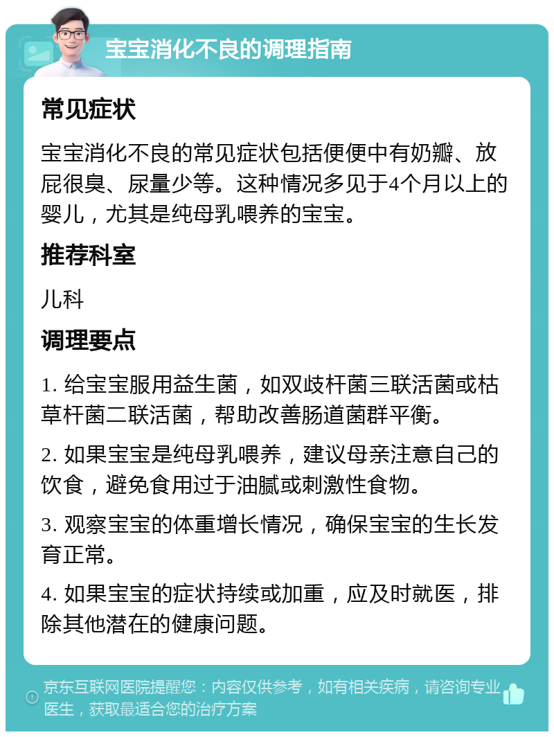 宝宝消化不良的调理指南 常见症状 宝宝消化不良的常见症状包括便便中有奶瓣、放屁很臭、尿量少等。这种情况多见于4个月以上的婴儿，尤其是纯母乳喂养的宝宝。 推荐科室 儿科 调理要点 1. 给宝宝服用益生菌，如双歧杆菌三联活菌或枯草杆菌二联活菌，帮助改善肠道菌群平衡。 2. 如果宝宝是纯母乳喂养，建议母亲注意自己的饮食，避免食用过于油腻或刺激性食物。 3. 观察宝宝的体重增长情况，确保宝宝的生长发育正常。 4. 如果宝宝的症状持续或加重，应及时就医，排除其他潜在的健康问题。