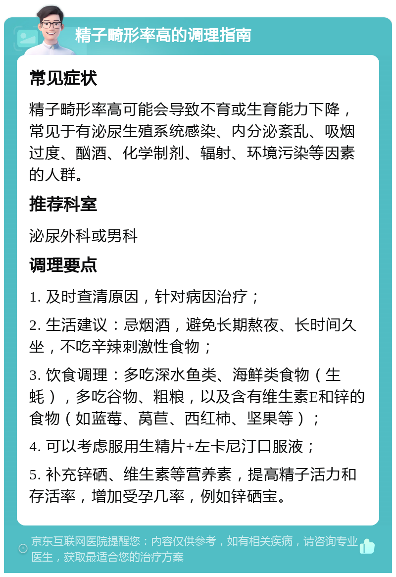 精子畸形率高的调理指南 常见症状 精子畸形率高可能会导致不育或生育能力下降，常见于有泌尿生殖系统感染、内分泌紊乱、吸烟过度、酗酒、化学制剂、辐射、环境污染等因素的人群。 推荐科室 泌尿外科或男科 调理要点 1. 及时查清原因，针对病因治疗； 2. 生活建议：忌烟酒，避免长期熬夜、长时间久坐，不吃辛辣刺激性食物； 3. 饮食调理：多吃深水鱼类、海鲜类食物（生蚝），多吃谷物、粗粮，以及含有维生素E和锌的食物（如蓝莓、莴苣、西红柿、坚果等）； 4. 可以考虑服用生精片+左卡尼汀口服液； 5. 补充锌硒、维生素等营养素，提高精子活力和存活率，增加受孕几率，例如锌硒宝。