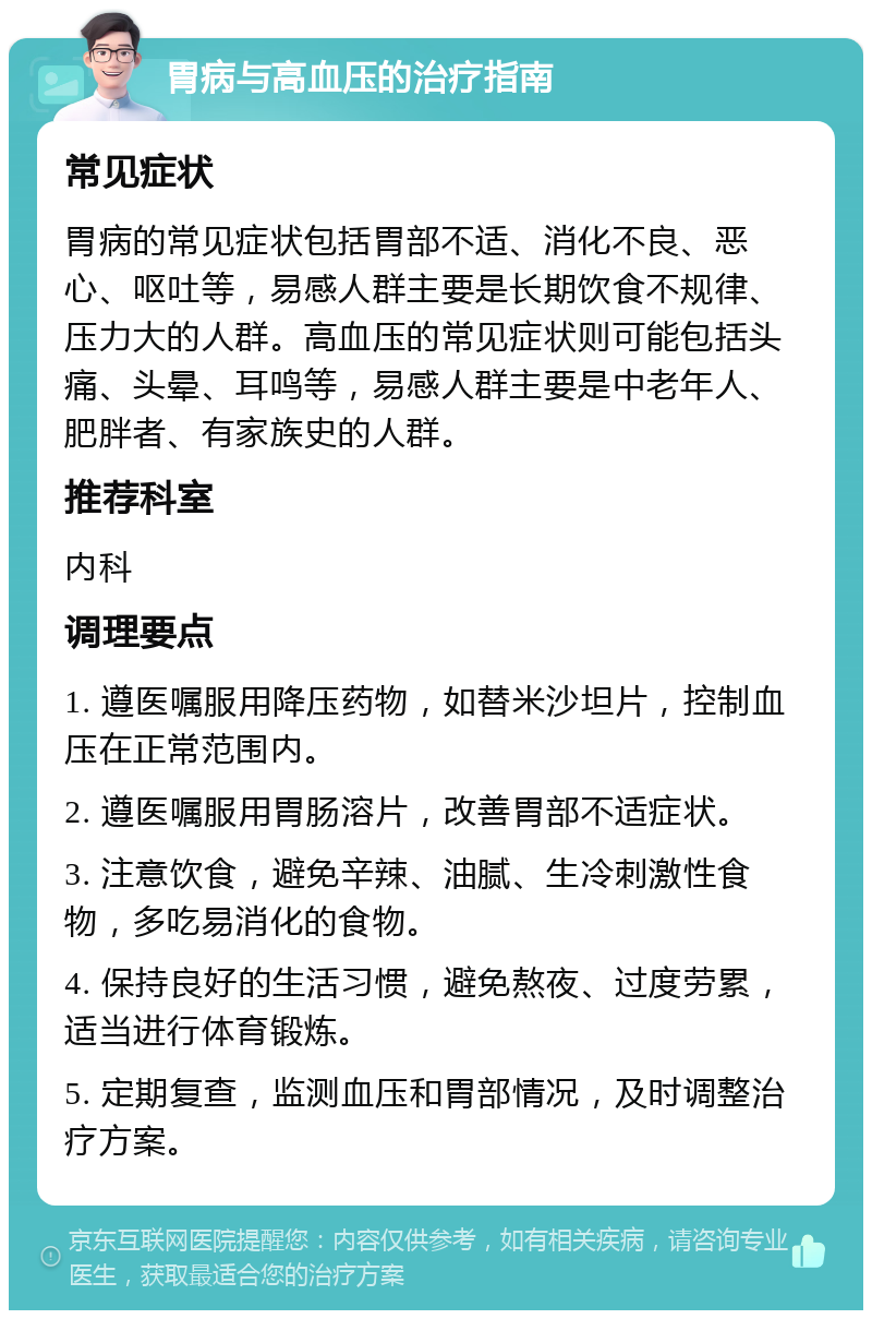 胃病与高血压的治疗指南 常见症状 胃病的常见症状包括胃部不适、消化不良、恶心、呕吐等，易感人群主要是长期饮食不规律、压力大的人群。高血压的常见症状则可能包括头痛、头晕、耳鸣等，易感人群主要是中老年人、肥胖者、有家族史的人群。 推荐科室 内科 调理要点 1. 遵医嘱服用降压药物，如替米沙坦片，控制血压在正常范围内。 2. 遵医嘱服用胃肠溶片，改善胃部不适症状。 3. 注意饮食，避免辛辣、油腻、生冷刺激性食物，多吃易消化的食物。 4. 保持良好的生活习惯，避免熬夜、过度劳累，适当进行体育锻炼。 5. 定期复查，监测血压和胃部情况，及时调整治疗方案。