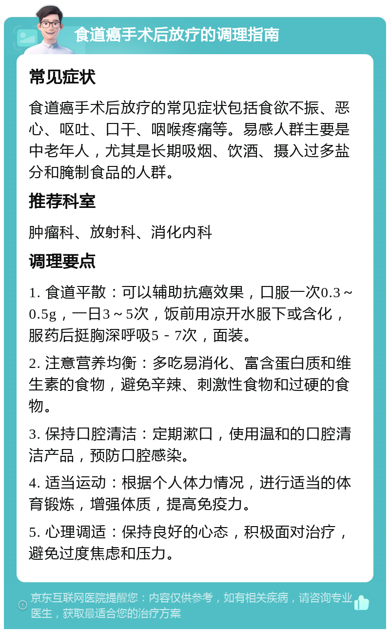 食道癌手术后放疗的调理指南 常见症状 食道癌手术后放疗的常见症状包括食欲不振、恶心、呕吐、口干、咽喉疼痛等。易感人群主要是中老年人，尤其是长期吸烟、饮酒、摄入过多盐分和腌制食品的人群。 推荐科室 肿瘤科、放射科、消化内科 调理要点 1. 食道平散：可以辅助抗癌效果，口服一次0.3～0.5g，一日3～5次，饭前用凉开水服下或含化，服药后挺胸深呼吸5－7次，面装。 2. 注意营养均衡：多吃易消化、富含蛋白质和维生素的食物，避免辛辣、刺激性食物和过硬的食物。 3. 保持口腔清洁：定期漱口，使用温和的口腔清洁产品，预防口腔感染。 4. 适当运动：根据个人体力情况，进行适当的体育锻炼，增强体质，提高免疫力。 5. 心理调适：保持良好的心态，积极面对治疗，避免过度焦虑和压力。