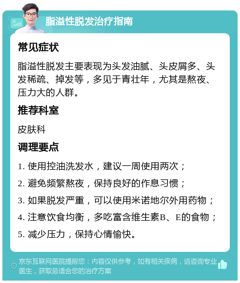 脂溢性脱发治疗指南 常见症状 脂溢性脱发主要表现为头发油腻、头皮屑多、头发稀疏、掉发等，多见于青壮年，尤其是熬夜、压力大的人群。 推荐科室 皮肤科 调理要点 1. 使用控油洗发水，建议一周使用两次； 2. 避免频繁熬夜，保持良好的作息习惯； 3. 如果脱发严重，可以使用米诺地尔外用药物； 4. 注意饮食均衡，多吃富含维生素B、E的食物； 5. 减少压力，保持心情愉快。