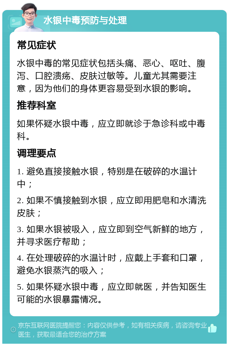 水银中毒预防与处理 常见症状 水银中毒的常见症状包括头痛、恶心、呕吐、腹泻、口腔溃疡、皮肤过敏等。儿童尤其需要注意，因为他们的身体更容易受到水银的影响。 推荐科室 如果怀疑水银中毒，应立即就诊于急诊科或中毒科。 调理要点 1. 避免直接接触水银，特别是在破碎的水温计中； 2. 如果不慎接触到水银，应立即用肥皂和水清洗皮肤； 3. 如果水银被吸入，应立即到空气新鲜的地方，并寻求医疗帮助； 4. 在处理破碎的水温计时，应戴上手套和口罩，避免水银蒸汽的吸入； 5. 如果怀疑水银中毒，应立即就医，并告知医生可能的水银暴露情况。