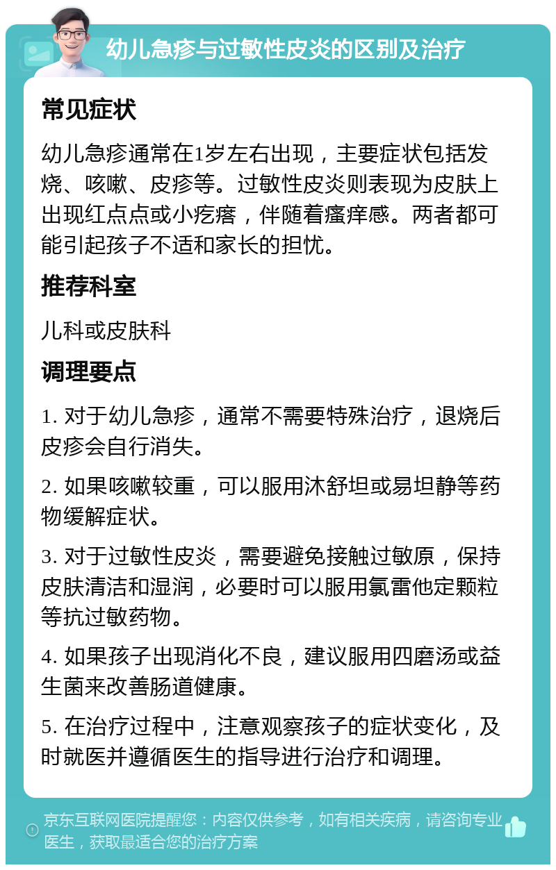 幼儿急疹与过敏性皮炎的区别及治疗 常见症状 幼儿急疹通常在1岁左右出现，主要症状包括发烧、咳嗽、皮疹等。过敏性皮炎则表现为皮肤上出现红点点或小疙瘩，伴随着瘙痒感。两者都可能引起孩子不适和家长的担忧。 推荐科室 儿科或皮肤科 调理要点 1. 对于幼儿急疹，通常不需要特殊治疗，退烧后皮疹会自行消失。 2. 如果咳嗽较重，可以服用沐舒坦或易坦静等药物缓解症状。 3. 对于过敏性皮炎，需要避免接触过敏原，保持皮肤清洁和湿润，必要时可以服用氯雷他定颗粒等抗过敏药物。 4. 如果孩子出现消化不良，建议服用四磨汤或益生菌来改善肠道健康。 5. 在治疗过程中，注意观察孩子的症状变化，及时就医并遵循医生的指导进行治疗和调理。