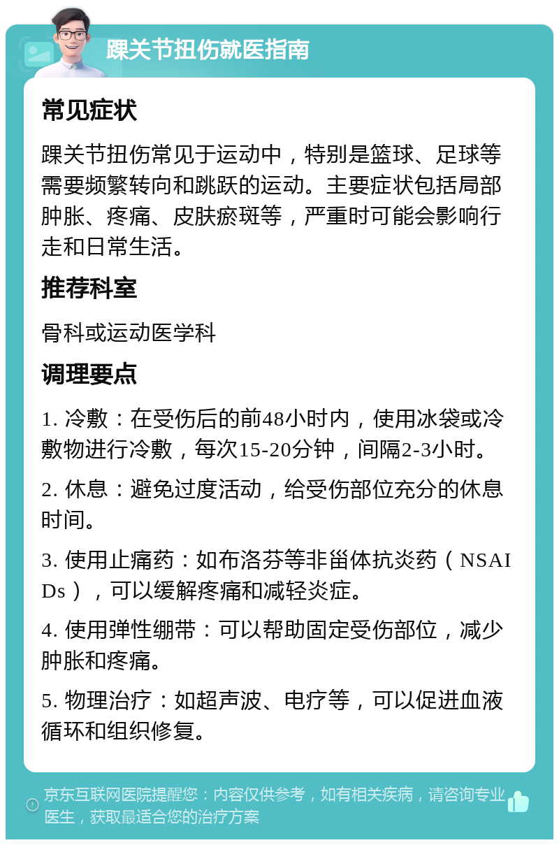 踝关节扭伤就医指南 常见症状 踝关节扭伤常见于运动中，特别是篮球、足球等需要频繁转向和跳跃的运动。主要症状包括局部肿胀、疼痛、皮肤瘀斑等，严重时可能会影响行走和日常生活。 推荐科室 骨科或运动医学科 调理要点 1. 冷敷：在受伤后的前48小时内，使用冰袋或冷敷物进行冷敷，每次15-20分钟，间隔2-3小时。 2. 休息：避免过度活动，给受伤部位充分的休息时间。 3. 使用止痛药：如布洛芬等非甾体抗炎药（NSAIDs），可以缓解疼痛和减轻炎症。 4. 使用弹性绷带：可以帮助固定受伤部位，减少肿胀和疼痛。 5. 物理治疗：如超声波、电疗等，可以促进血液循环和组织修复。