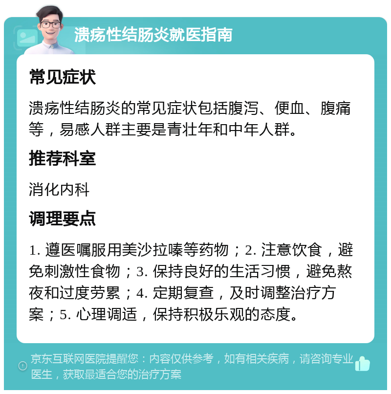 溃疡性结肠炎就医指南 常见症状 溃疡性结肠炎的常见症状包括腹泻、便血、腹痛等，易感人群主要是青壮年和中年人群。 推荐科室 消化内科 调理要点 1. 遵医嘱服用美沙拉嗪等药物；2. 注意饮食，避免刺激性食物；3. 保持良好的生活习惯，避免熬夜和过度劳累；4. 定期复查，及时调整治疗方案；5. 心理调适，保持积极乐观的态度。