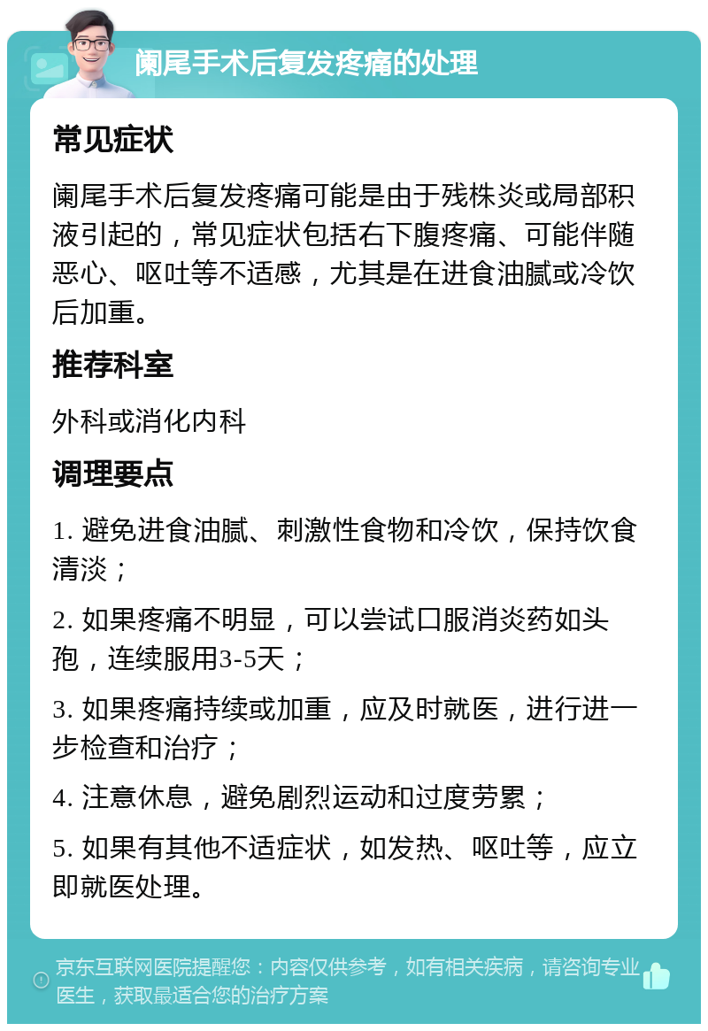 阑尾手术后复发疼痛的处理 常见症状 阑尾手术后复发疼痛可能是由于残株炎或局部积液引起的，常见症状包括右下腹疼痛、可能伴随恶心、呕吐等不适感，尤其是在进食油腻或冷饮后加重。 推荐科室 外科或消化内科 调理要点 1. 避免进食油腻、刺激性食物和冷饮，保持饮食清淡； 2. 如果疼痛不明显，可以尝试口服消炎药如头孢，连续服用3-5天； 3. 如果疼痛持续或加重，应及时就医，进行进一步检查和治疗； 4. 注意休息，避免剧烈运动和过度劳累； 5. 如果有其他不适症状，如发热、呕吐等，应立即就医处理。