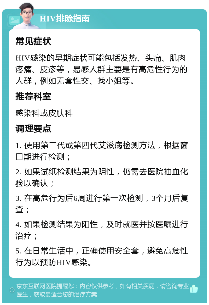 HIV排除指南 常见症状 HIV感染的早期症状可能包括发热、头痛、肌肉疼痛、皮疹等，易感人群主要是有高危性行为的人群，例如无套性交、找小姐等。 推荐科室 感染科或皮肤科 调理要点 1. 使用第三代或第四代艾滋病检测方法，根据窗口期进行检测； 2. 如果试纸检测结果为阴性，仍需去医院抽血化验以确认； 3. 在高危行为后6周进行第一次检测，3个月后复查； 4. 如果检测结果为阳性，及时就医并按医嘱进行治疗； 5. 在日常生活中，正确使用安全套，避免高危性行为以预防HIV感染。