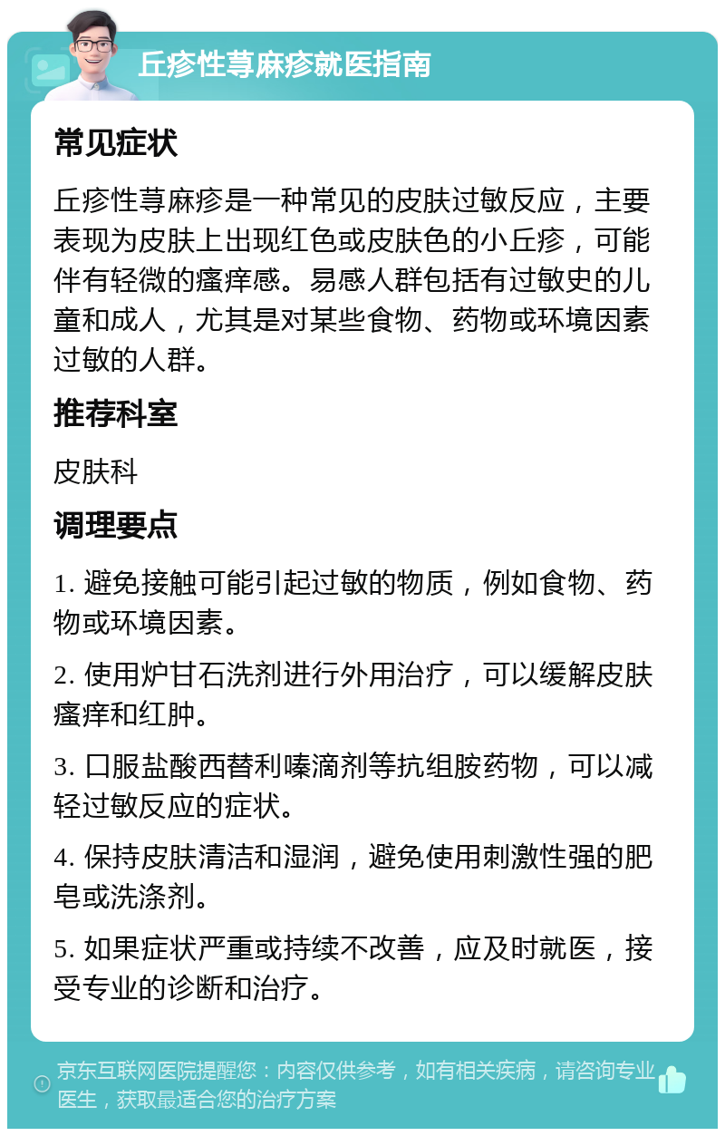 丘疹性荨麻疹就医指南 常见症状 丘疹性荨麻疹是一种常见的皮肤过敏反应，主要表现为皮肤上出现红色或皮肤色的小丘疹，可能伴有轻微的瘙痒感。易感人群包括有过敏史的儿童和成人，尤其是对某些食物、药物或环境因素过敏的人群。 推荐科室 皮肤科 调理要点 1. 避免接触可能引起过敏的物质，例如食物、药物或环境因素。 2. 使用炉甘石洗剂进行外用治疗，可以缓解皮肤瘙痒和红肿。 3. 口服盐酸西替利嗪滴剂等抗组胺药物，可以减轻过敏反应的症状。 4. 保持皮肤清洁和湿润，避免使用刺激性强的肥皂或洗涤剂。 5. 如果症状严重或持续不改善，应及时就医，接受专业的诊断和治疗。