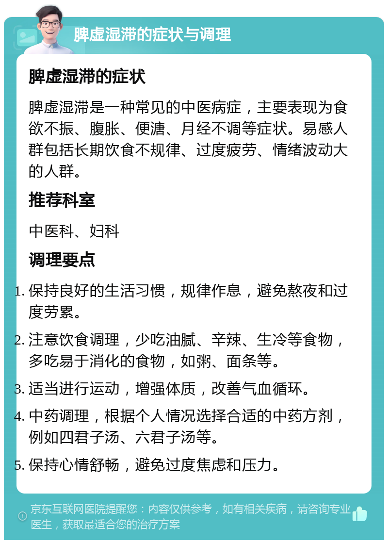 脾虚湿滞的症状与调理 脾虚湿滞的症状 脾虚湿滞是一种常见的中医病症，主要表现为食欲不振、腹胀、便溏、月经不调等症状。易感人群包括长期饮食不规律、过度疲劳、情绪波动大的人群。 推荐科室 中医科、妇科 调理要点 保持良好的生活习惯，规律作息，避免熬夜和过度劳累。 注意饮食调理，少吃油腻、辛辣、生冷等食物，多吃易于消化的食物，如粥、面条等。 适当进行运动，增强体质，改善气血循环。 中药调理，根据个人情况选择合适的中药方剂，例如四君子汤、六君子汤等。 保持心情舒畅，避免过度焦虑和压力。