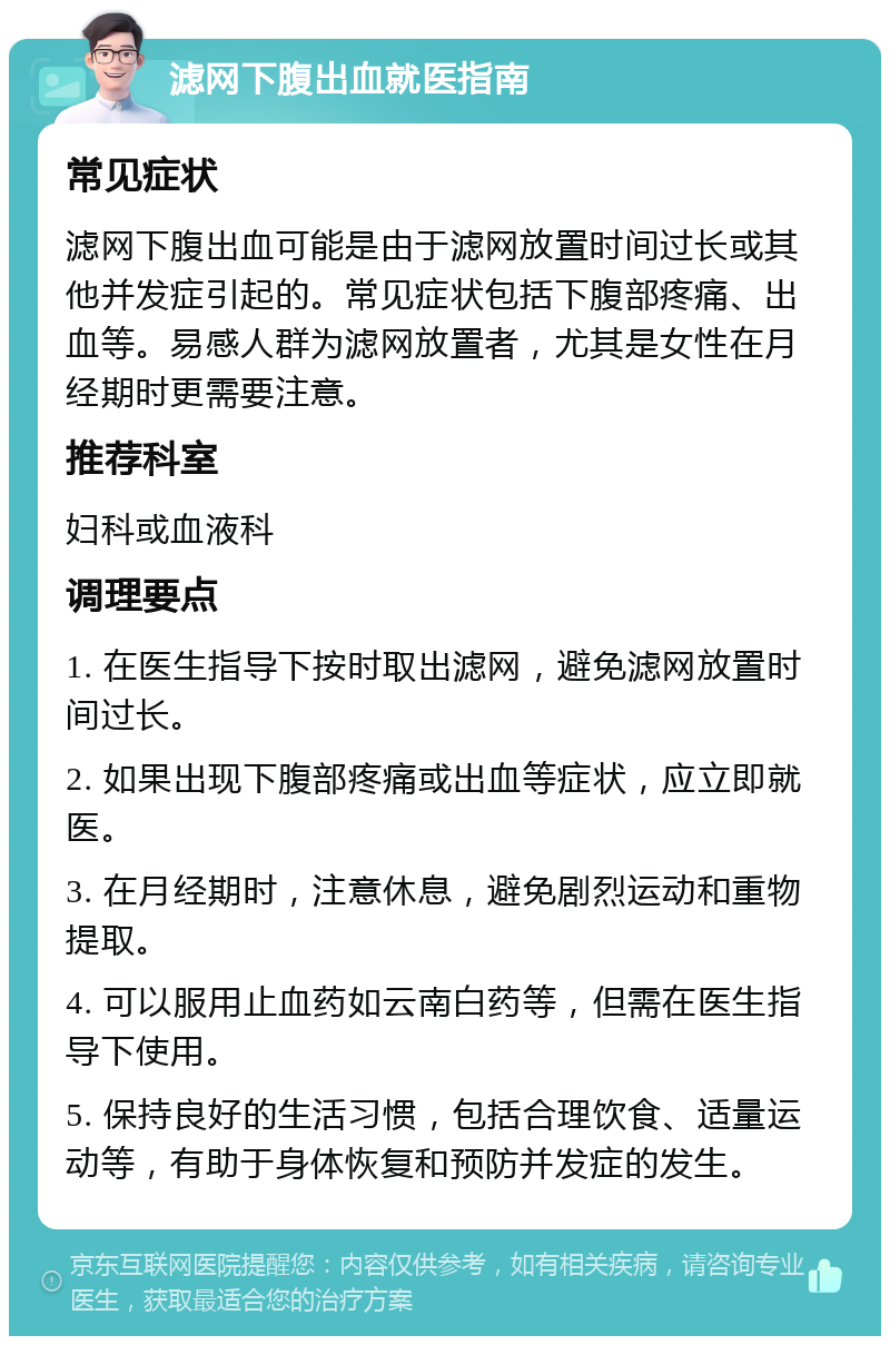 滤网下腹出血就医指南 常见症状 滤网下腹出血可能是由于滤网放置时间过长或其他并发症引起的。常见症状包括下腹部疼痛、出血等。易感人群为滤网放置者，尤其是女性在月经期时更需要注意。 推荐科室 妇科或血液科 调理要点 1. 在医生指导下按时取出滤网，避免滤网放置时间过长。 2. 如果出现下腹部疼痛或出血等症状，应立即就医。 3. 在月经期时，注意休息，避免剧烈运动和重物提取。 4. 可以服用止血药如云南白药等，但需在医生指导下使用。 5. 保持良好的生活习惯，包括合理饮食、适量运动等，有助于身体恢复和预防并发症的发生。