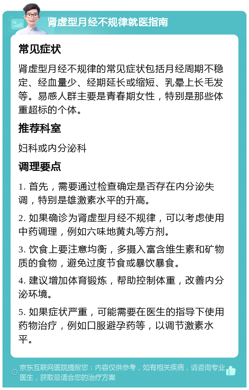 肾虚型月经不规律就医指南 常见症状 肾虚型月经不规律的常见症状包括月经周期不稳定、经血量少、经期延长或缩短、乳晕上长毛发等。易感人群主要是青春期女性，特别是那些体重超标的个体。 推荐科室 妇科或内分泌科 调理要点 1. 首先，需要通过检查确定是否存在内分泌失调，特别是雄激素水平的升高。 2. 如果确诊为肾虚型月经不规律，可以考虑使用中药调理，例如六味地黄丸等方剂。 3. 饮食上要注意均衡，多摄入富含维生素和矿物质的食物，避免过度节食或暴饮暴食。 4. 建议增加体育锻炼，帮助控制体重，改善内分泌环境。 5. 如果症状严重，可能需要在医生的指导下使用药物治疗，例如口服避孕药等，以调节激素水平。