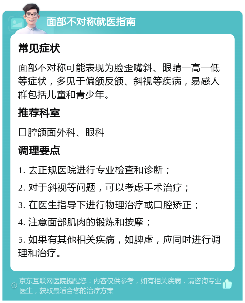 面部不对称就医指南 常见症状 面部不对称可能表现为脸歪嘴斜、眼睛一高一低等症状，多见于偏颌反颌、斜视等疾病，易感人群包括儿童和青少年。 推荐科室 口腔颌面外科、眼科 调理要点 1. 去正规医院进行专业检查和诊断； 2. 对于斜视等问题，可以考虑手术治疗； 3. 在医生指导下进行物理治疗或口腔矫正； 4. 注意面部肌肉的锻炼和按摩； 5. 如果有其他相关疾病，如脾虚，应同时进行调理和治疗。