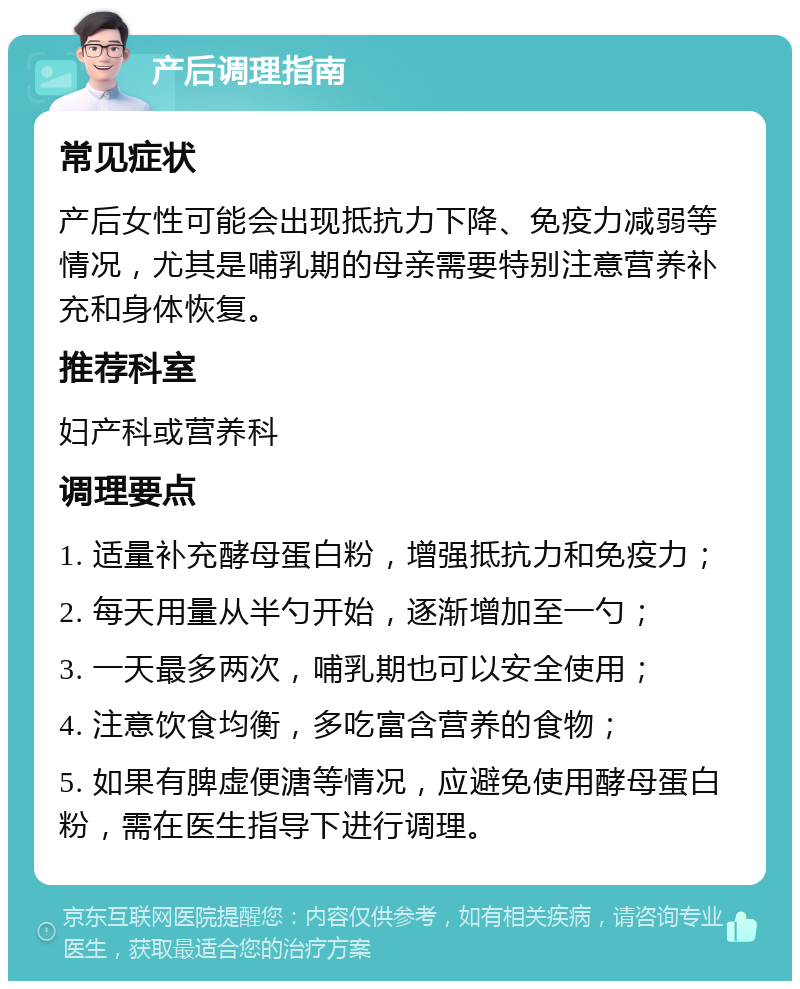 产后调理指南 常见症状 产后女性可能会出现抵抗力下降、免疫力减弱等情况，尤其是哺乳期的母亲需要特别注意营养补充和身体恢复。 推荐科室 妇产科或营养科 调理要点 1. 适量补充酵母蛋白粉，增强抵抗力和免疫力； 2. 每天用量从半勺开始，逐渐增加至一勺； 3. 一天最多两次，哺乳期也可以安全使用； 4. 注意饮食均衡，多吃富含营养的食物； 5. 如果有脾虚便溏等情况，应避免使用酵母蛋白粉，需在医生指导下进行调理。