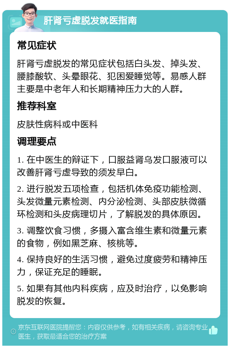 肝肾亏虚脱发就医指南 常见症状 肝肾亏虚脱发的常见症状包括白头发、掉头发、腰膝酸软、头晕眼花、犯困爱睡觉等。易感人群主要是中老年人和长期精神压力大的人群。 推荐科室 皮肤性病科或中医科 调理要点 1. 在中医生的辩证下，口服益肾乌发口服液可以改善肝肾亏虚导致的须发早白。 2. 进行脱发五项检查，包括机体免疫功能检测、头发微量元素检测、内分泌检测、头部皮肤微循环检测和头皮病理切片，了解脱发的具体原因。 3. 调整饮食习惯，多摄入富含维生素和微量元素的食物，例如黑芝麻、核桃等。 4. 保持良好的生活习惯，避免过度疲劳和精神压力，保证充足的睡眠。 5. 如果有其他内科疾病，应及时治疗，以免影响脱发的恢复。