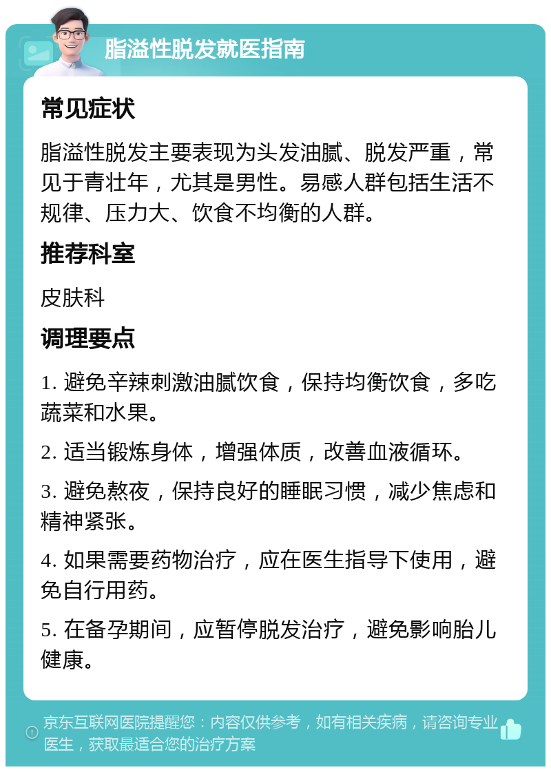 脂溢性脱发就医指南 常见症状 脂溢性脱发主要表现为头发油腻、脱发严重，常见于青壮年，尤其是男性。易感人群包括生活不规律、压力大、饮食不均衡的人群。 推荐科室 皮肤科 调理要点 1. 避免辛辣刺激油腻饮食，保持均衡饮食，多吃蔬菜和水果。 2. 适当锻炼身体，增强体质，改善血液循环。 3. 避免熬夜，保持良好的睡眠习惯，减少焦虑和精神紧张。 4. 如果需要药物治疗，应在医生指导下使用，避免自行用药。 5. 在备孕期间，应暂停脱发治疗，避免影响胎儿健康。