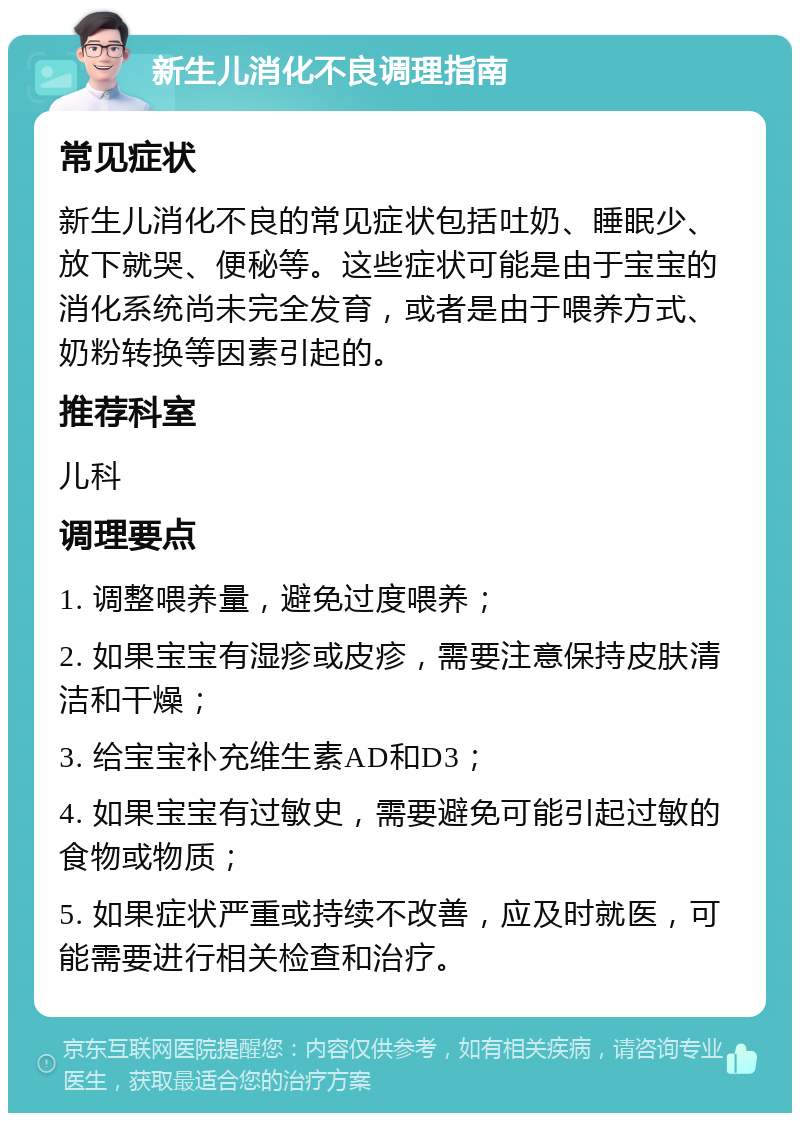 新生儿消化不良调理指南 常见症状 新生儿消化不良的常见症状包括吐奶、睡眠少、放下就哭、便秘等。这些症状可能是由于宝宝的消化系统尚未完全发育，或者是由于喂养方式、奶粉转换等因素引起的。 推荐科室 儿科 调理要点 1. 调整喂养量，避免过度喂养； 2. 如果宝宝有湿疹或皮疹，需要注意保持皮肤清洁和干燥； 3. 给宝宝补充维生素AD和D3； 4. 如果宝宝有过敏史，需要避免可能引起过敏的食物或物质； 5. 如果症状严重或持续不改善，应及时就医，可能需要进行相关检查和治疗。