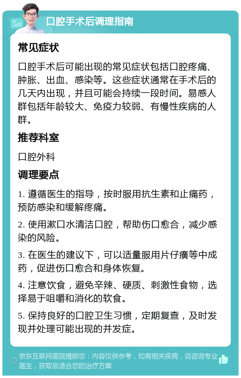 口腔手术后调理指南 常见症状 口腔手术后可能出现的常见症状包括口腔疼痛、肿胀、出血、感染等。这些症状通常在手术后的几天内出现，并且可能会持续一段时间。易感人群包括年龄较大、免疫力较弱、有慢性疾病的人群。 推荐科室 口腔外科 调理要点 1. 遵循医生的指导，按时服用抗生素和止痛药，预防感染和缓解疼痛。 2. 使用漱口水清洁口腔，帮助伤口愈合，减少感染的风险。 3. 在医生的建议下，可以适量服用片仔癀等中成药，促进伤口愈合和身体恢复。 4. 注意饮食，避免辛辣、硬质、刺激性食物，选择易于咀嚼和消化的软食。 5. 保持良好的口腔卫生习惯，定期复查，及时发现并处理可能出现的并发症。