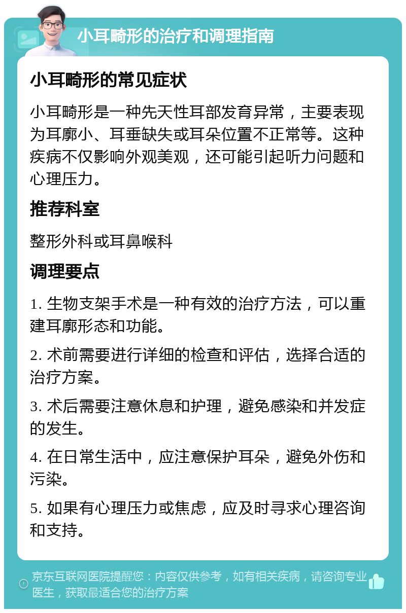 小耳畸形的治疗和调理指南 小耳畸形的常见症状 小耳畸形是一种先天性耳部发育异常，主要表现为耳廓小、耳垂缺失或耳朵位置不正常等。这种疾病不仅影响外观美观，还可能引起听力问题和心理压力。 推荐科室 整形外科或耳鼻喉科 调理要点 1. 生物支架手术是一种有效的治疗方法，可以重建耳廓形态和功能。 2. 术前需要进行详细的检查和评估，选择合适的治疗方案。 3. 术后需要注意休息和护理，避免感染和并发症的发生。 4. 在日常生活中，应注意保护耳朵，避免外伤和污染。 5. 如果有心理压力或焦虑，应及时寻求心理咨询和支持。