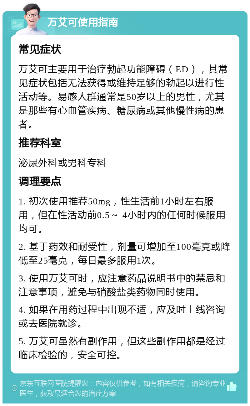 万艾可使用指南 常见症状 万艾可主要用于治疗勃起功能障碍（ED），其常见症状包括无法获得或维持足够的勃起以进行性活动等。易感人群通常是50岁以上的男性，尤其是那些有心血管疾病、糖尿病或其他慢性病的患者。 推荐科室 泌尿外科或男科专科 调理要点 1. 初次使用推荐50mg，性生活前1小时左右服用，但在性活动前0.5～ 4小时内的任何时候服用均可。 2. 基于药效和耐受性，剂量可增加至100毫克或降低至25毫克，每日最多服用1次。 3. 使用万艾可时，应注意药品说明书中的禁忌和注意事项，避免与硝酸盐类药物同时使用。 4. 如果在用药过程中出现不适，应及时上线咨询或去医院就诊。 5. 万艾可虽然有副作用，但这些副作用都是经过临床检验的，安全可控。