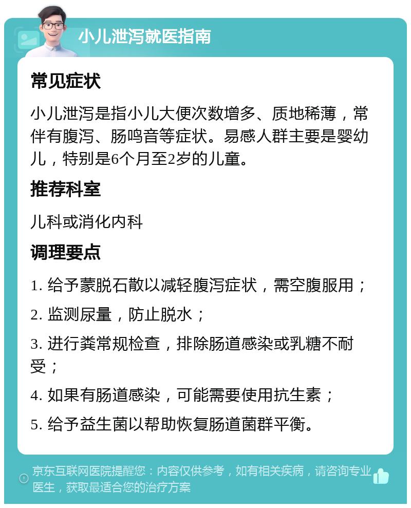 小儿泄泻就医指南 常见症状 小儿泄泻是指小儿大便次数增多、质地稀薄，常伴有腹泻、肠鸣音等症状。易感人群主要是婴幼儿，特别是6个月至2岁的儿童。 推荐科室 儿科或消化内科 调理要点 1. 给予蒙脱石散以减轻腹泻症状，需空腹服用； 2. 监测尿量，防止脱水； 3. 进行粪常规检查，排除肠道感染或乳糖不耐受； 4. 如果有肠道感染，可能需要使用抗生素； 5. 给予益生菌以帮助恢复肠道菌群平衡。