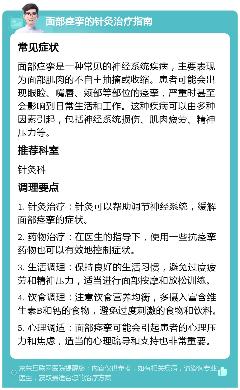 面部痉挛的针灸治疗指南 常见症状 面部痉挛是一种常见的神经系统疾病，主要表现为面部肌肉的不自主抽搐或收缩。患者可能会出现眼睑、嘴唇、颊部等部位的痉挛，严重时甚至会影响到日常生活和工作。这种疾病可以由多种因素引起，包括神经系统损伤、肌肉疲劳、精神压力等。 推荐科室 针灸科 调理要点 1. 针灸治疗：针灸可以帮助调节神经系统，缓解面部痉挛的症状。 2. 药物治疗：在医生的指导下，使用一些抗痉挛药物也可以有效地控制症状。 3. 生活调理：保持良好的生活习惯，避免过度疲劳和精神压力，适当进行面部按摩和放松训练。 4. 饮食调理：注意饮食营养均衡，多摄入富含维生素B和钙的食物，避免过度刺激的食物和饮料。 5. 心理调适：面部痉挛可能会引起患者的心理压力和焦虑，适当的心理疏导和支持也非常重要。