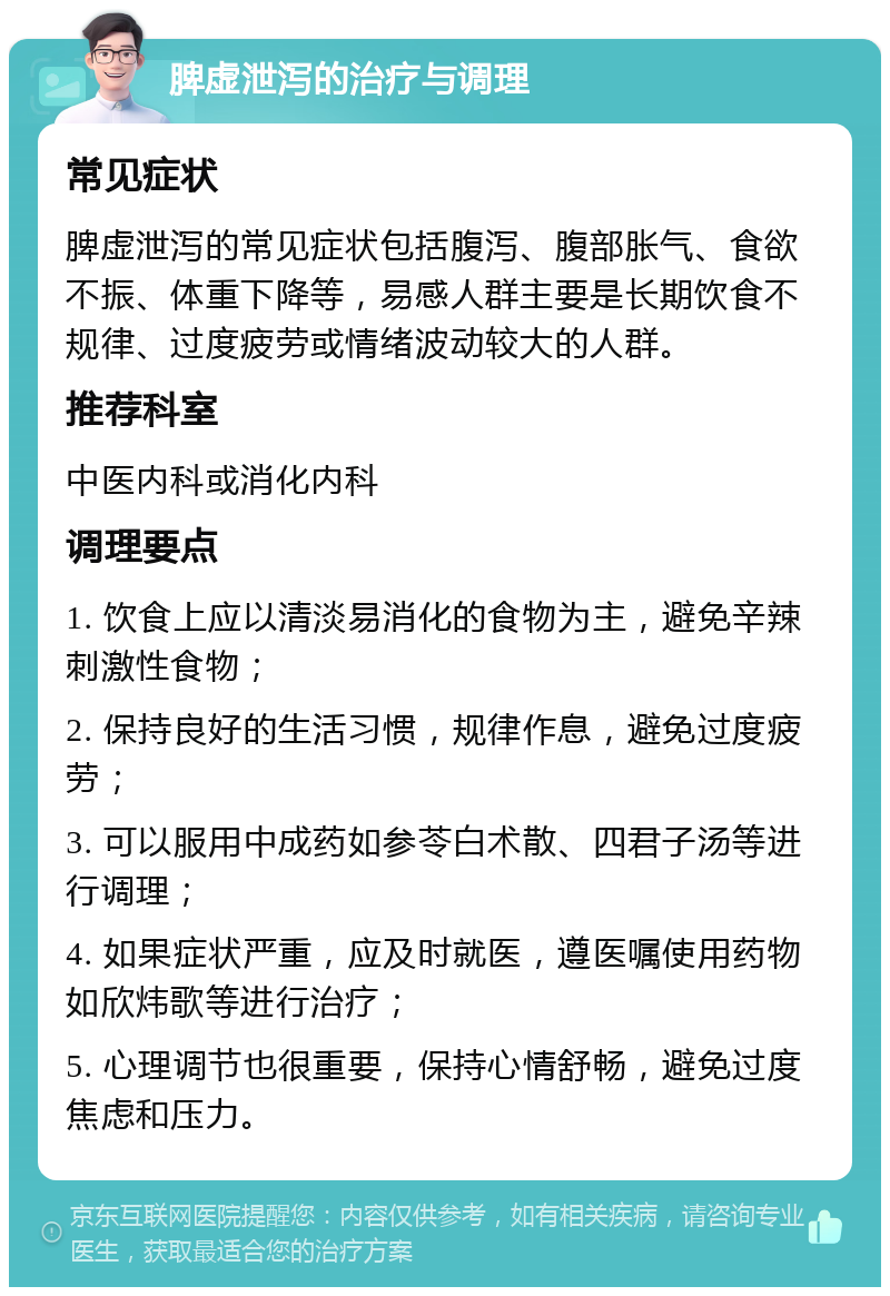 脾虚泄泻的治疗与调理 常见症状 脾虚泄泻的常见症状包括腹泻、腹部胀气、食欲不振、体重下降等，易感人群主要是长期饮食不规律、过度疲劳或情绪波动较大的人群。 推荐科室 中医内科或消化内科 调理要点 1. 饮食上应以清淡易消化的食物为主，避免辛辣刺激性食物； 2. 保持良好的生活习惯，规律作息，避免过度疲劳； 3. 可以服用中成药如参苓白术散、四君子汤等进行调理； 4. 如果症状严重，应及时就医，遵医嘱使用药物如欣炜歌等进行治疗； 5. 心理调节也很重要，保持心情舒畅，避免过度焦虑和压力。