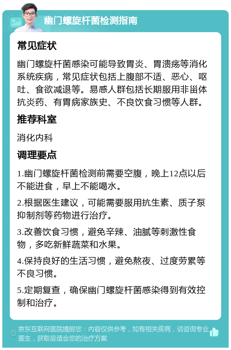 幽门螺旋杆菌检测指南 常见症状 幽门螺旋杆菌感染可能导致胃炎、胃溃疡等消化系统疾病，常见症状包括上腹部不适、恶心、呕吐、食欲减退等。易感人群包括长期服用非甾体抗炎药、有胃病家族史、不良饮食习惯等人群。 推荐科室 消化内科 调理要点 1.幽门螺旋杆菌检测前需要空腹，晚上12点以后不能进食，早上不能喝水。 2.根据医生建议，可能需要服用抗生素、质子泵抑制剂等药物进行治疗。 3.改善饮食习惯，避免辛辣、油腻等刺激性食物，多吃新鲜蔬菜和水果。 4.保持良好的生活习惯，避免熬夜、过度劳累等不良习惯。 5.定期复查，确保幽门螺旋杆菌感染得到有效控制和治疗。