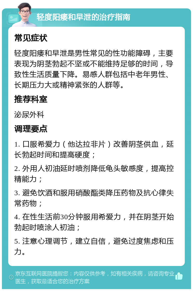 轻度阳痿和早泄的治疗指南 常见症状 轻度阳痿和早泄是男性常见的性功能障碍，主要表现为阴茎勃起不坚或不能维持足够的时间，导致性生活质量下降。易感人群包括中老年男性、长期压力大或精神紧张的人群等。 推荐科室 泌尿外科 调理要点 1. 口服希爱力（他达拉非片）改善阴茎供血，延长勃起时间和提高硬度； 2. 外用人初油延时喷剂降低龟头敏感度，提高控精能力； 3. 避免饮酒和服用硝酸酯类降压药物及抗心律失常药物； 4. 在性生活前30分钟服用希爱力，并在阴茎开始勃起时喷涂人初油； 5. 注意心理调节，建立自信，避免过度焦虑和压力。