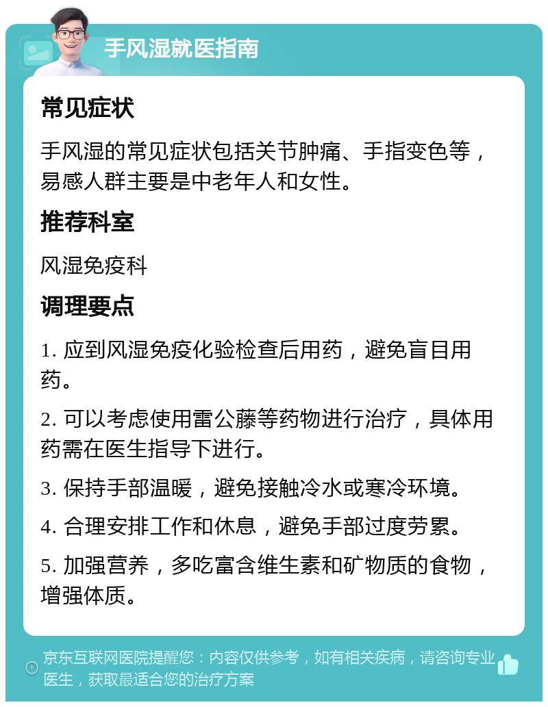 手风湿就医指南 常见症状 手风湿的常见症状包括关节肿痛、手指变色等，易感人群主要是中老年人和女性。 推荐科室 风湿免疫科 调理要点 1. 应到风湿免疫化验检查后用药，避免盲目用药。 2. 可以考虑使用雷公藤等药物进行治疗，具体用药需在医生指导下进行。 3. 保持手部温暖，避免接触冷水或寒冷环境。 4. 合理安排工作和休息，避免手部过度劳累。 5. 加强营养，多吃富含维生素和矿物质的食物，增强体质。