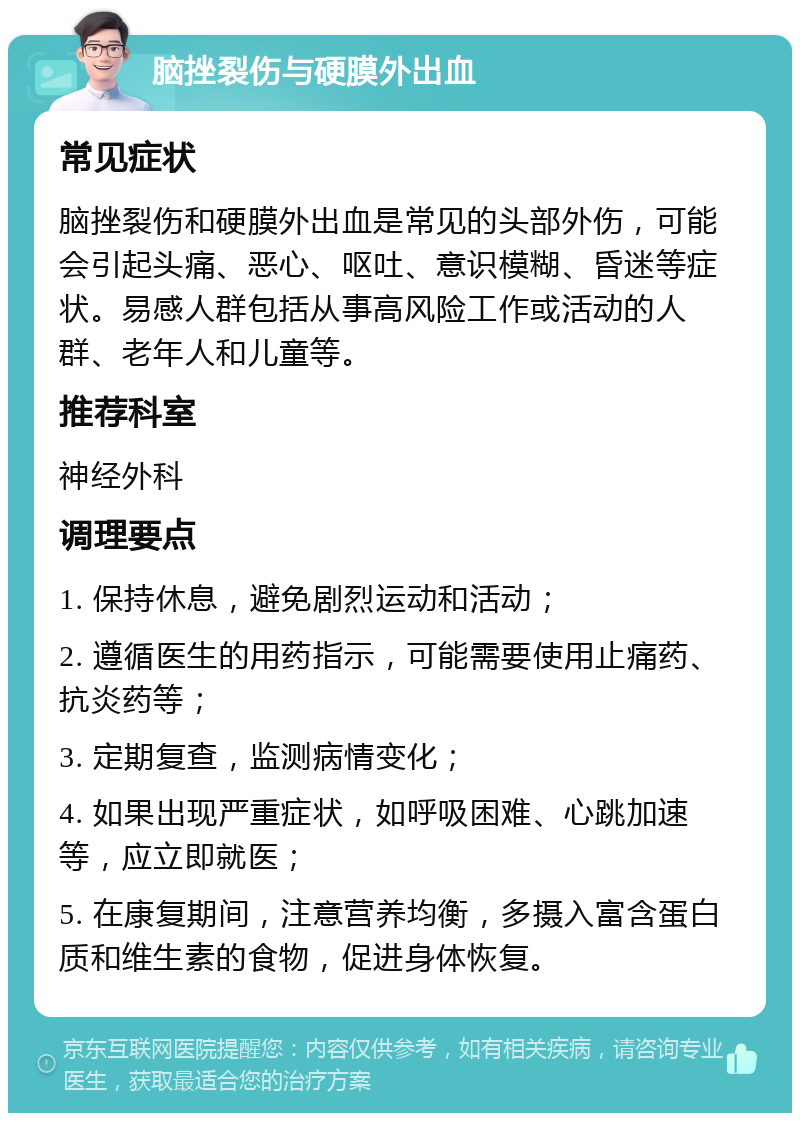 脑挫裂伤与硬膜外出血 常见症状 脑挫裂伤和硬膜外出血是常见的头部外伤，可能会引起头痛、恶心、呕吐、意识模糊、昏迷等症状。易感人群包括从事高风险工作或活动的人群、老年人和儿童等。 推荐科室 神经外科 调理要点 1. 保持休息，避免剧烈运动和活动； 2. 遵循医生的用药指示，可能需要使用止痛药、抗炎药等； 3. 定期复查，监测病情变化； 4. 如果出现严重症状，如呼吸困难、心跳加速等，应立即就医； 5. 在康复期间，注意营养均衡，多摄入富含蛋白质和维生素的食物，促进身体恢复。