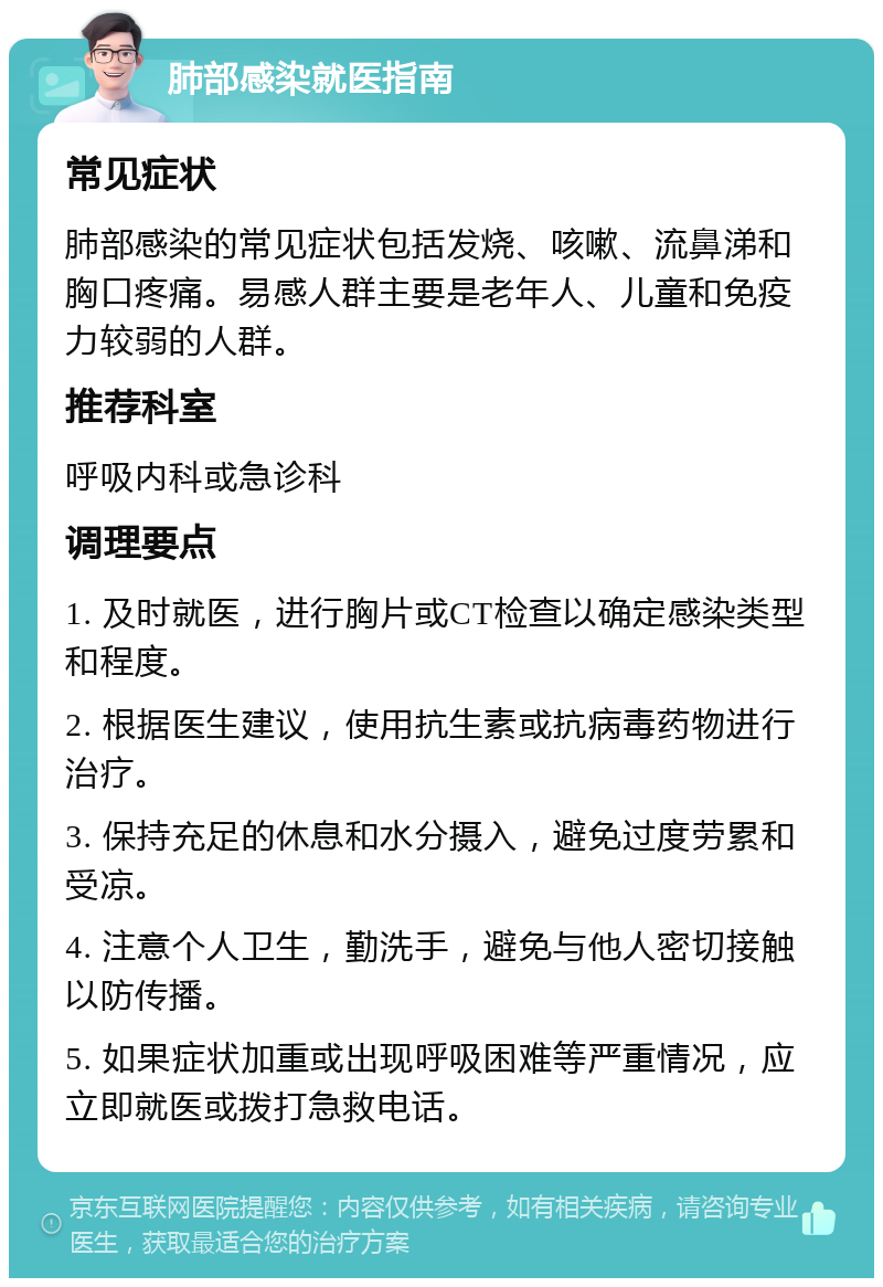 肺部感染就医指南 常见症状 肺部感染的常见症状包括发烧、咳嗽、流鼻涕和胸口疼痛。易感人群主要是老年人、儿童和免疫力较弱的人群。 推荐科室 呼吸内科或急诊科 调理要点 1. 及时就医，进行胸片或CT检查以确定感染类型和程度。 2. 根据医生建议，使用抗生素或抗病毒药物进行治疗。 3. 保持充足的休息和水分摄入，避免过度劳累和受凉。 4. 注意个人卫生，勤洗手，避免与他人密切接触以防传播。 5. 如果症状加重或出现呼吸困难等严重情况，应立即就医或拨打急救电话。