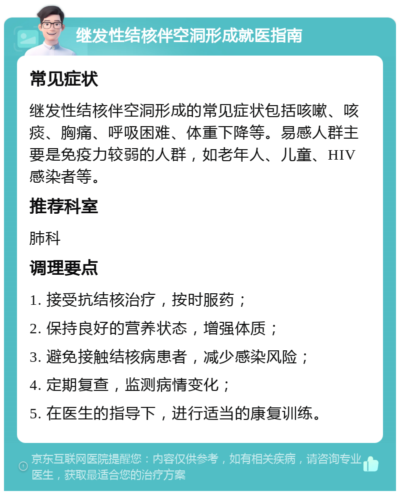 继发性结核伴空洞形成就医指南 常见症状 继发性结核伴空洞形成的常见症状包括咳嗽、咳痰、胸痛、呼吸困难、体重下降等。易感人群主要是免疫力较弱的人群，如老年人、儿童、HIV感染者等。 推荐科室 肺科 调理要点 1. 接受抗结核治疗，按时服药； 2. 保持良好的营养状态，增强体质； 3. 避免接触结核病患者，减少感染风险； 4. 定期复查，监测病情变化； 5. 在医生的指导下，进行适当的康复训练。