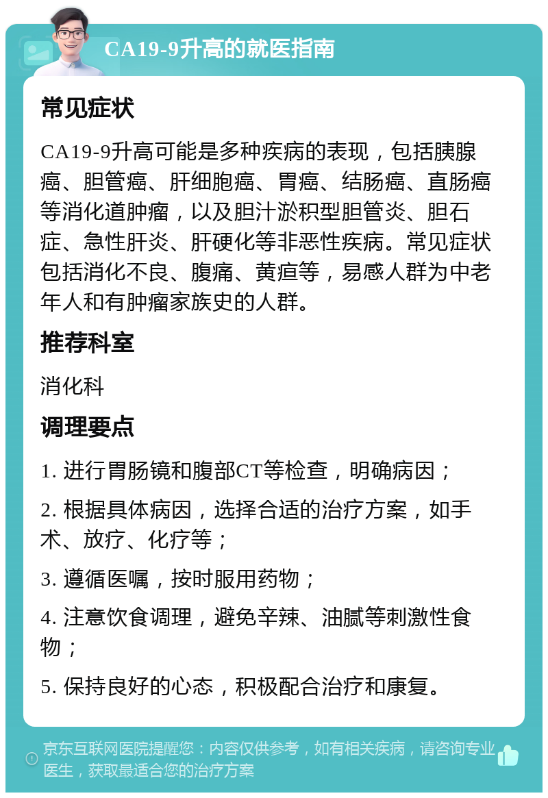 CA19-9升高的就医指南 常见症状 CA19-9升高可能是多种疾病的表现，包括胰腺癌、胆管癌、肝细胞癌、胃癌、结肠癌、直肠癌等消化道肿瘤，以及胆汁淤积型胆管炎、胆石症、急性肝炎、肝硬化等非恶性疾病。常见症状包括消化不良、腹痛、黄疸等，易感人群为中老年人和有肿瘤家族史的人群。 推荐科室 消化科 调理要点 1. 进行胃肠镜和腹部CT等检查，明确病因； 2. 根据具体病因，选择合适的治疗方案，如手术、放疗、化疗等； 3. 遵循医嘱，按时服用药物； 4. 注意饮食调理，避免辛辣、油腻等刺激性食物； 5. 保持良好的心态，积极配合治疗和康复。