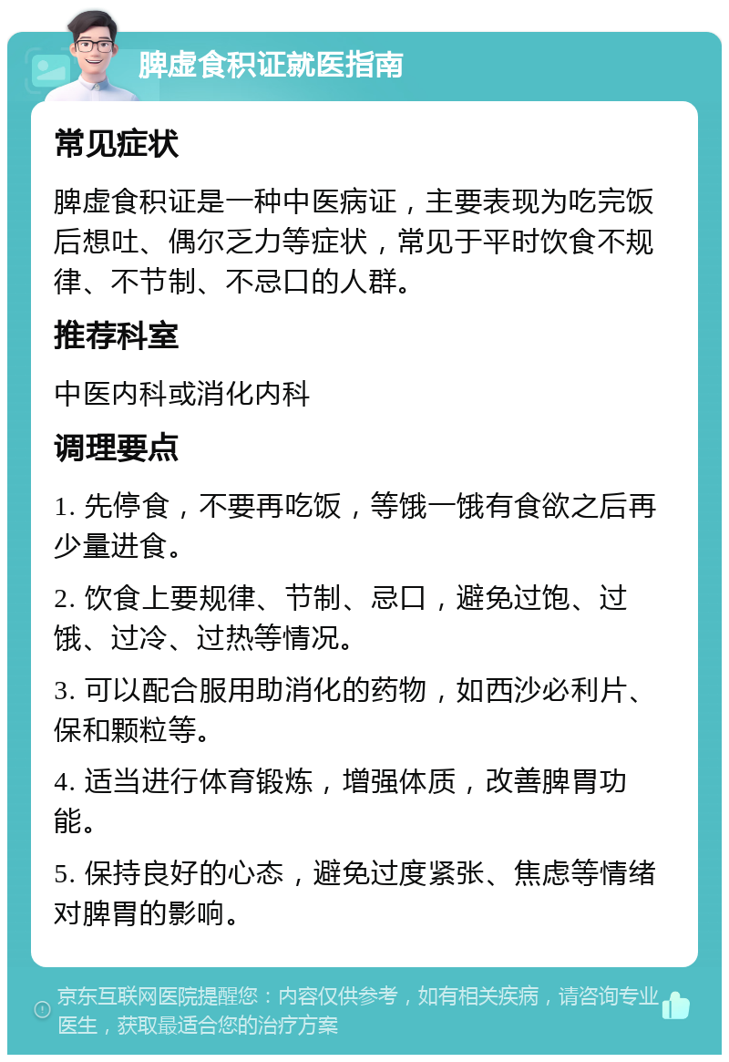 脾虚食积证就医指南 常见症状 脾虚食积证是一种中医病证，主要表现为吃完饭后想吐、偶尔乏力等症状，常见于平时饮食不规律、不节制、不忌口的人群。 推荐科室 中医内科或消化内科 调理要点 1. 先停食，不要再吃饭，等饿一饿有食欲之后再少量进食。 2. 饮食上要规律、节制、忌口，避免过饱、过饿、过冷、过热等情况。 3. 可以配合服用助消化的药物，如西沙必利片、保和颗粒等。 4. 适当进行体育锻炼，增强体质，改善脾胃功能。 5. 保持良好的心态，避免过度紧张、焦虑等情绪对脾胃的影响。