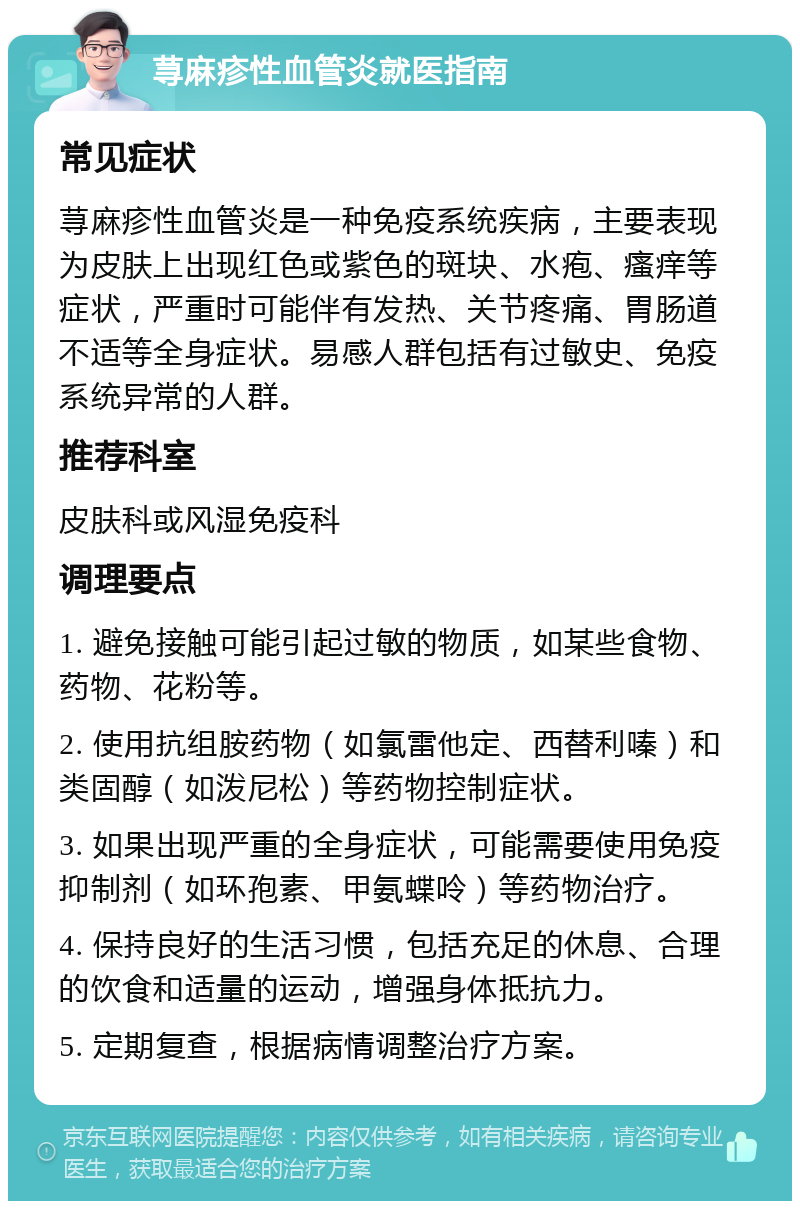 荨麻疹性血管炎就医指南 常见症状 荨麻疹性血管炎是一种免疫系统疾病，主要表现为皮肤上出现红色或紫色的斑块、水疱、瘙痒等症状，严重时可能伴有发热、关节疼痛、胃肠道不适等全身症状。易感人群包括有过敏史、免疫系统异常的人群。 推荐科室 皮肤科或风湿免疫科 调理要点 1. 避免接触可能引起过敏的物质，如某些食物、药物、花粉等。 2. 使用抗组胺药物（如氯雷他定、西替利嗪）和类固醇（如泼尼松）等药物控制症状。 3. 如果出现严重的全身症状，可能需要使用免疫抑制剂（如环孢素、甲氨蝶呤）等药物治疗。 4. 保持良好的生活习惯，包括充足的休息、合理的饮食和适量的运动，增强身体抵抗力。 5. 定期复查，根据病情调整治疗方案。