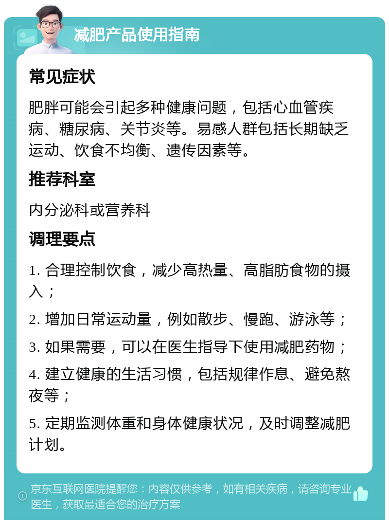 减肥产品使用指南 常见症状 肥胖可能会引起多种健康问题，包括心血管疾病、糖尿病、关节炎等。易感人群包括长期缺乏运动、饮食不均衡、遗传因素等。 推荐科室 内分泌科或营养科 调理要点 1. 合理控制饮食，减少高热量、高脂肪食物的摄入； 2. 增加日常运动量，例如散步、慢跑、游泳等； 3. 如果需要，可以在医生指导下使用减肥药物； 4. 建立健康的生活习惯，包括规律作息、避免熬夜等； 5. 定期监测体重和身体健康状况，及时调整减肥计划。