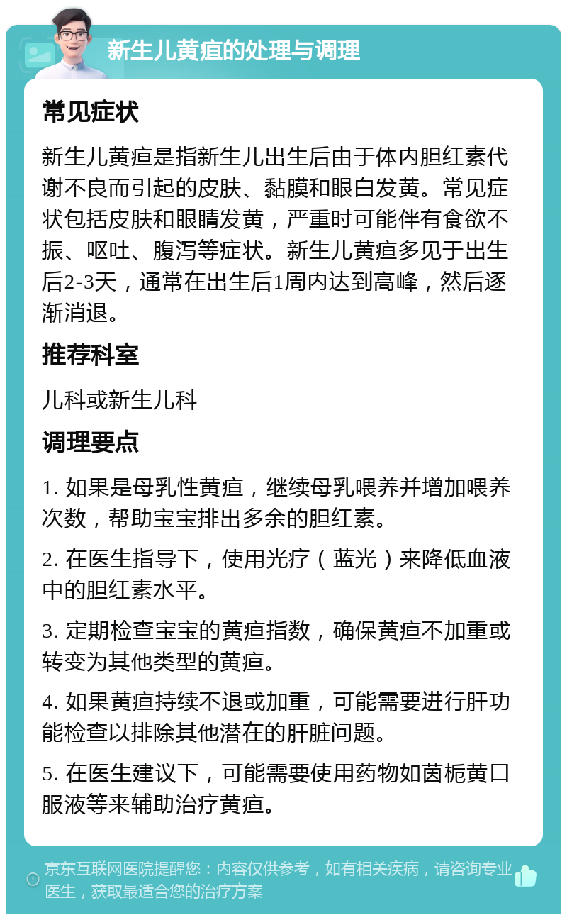 新生儿黄疸的处理与调理 常见症状 新生儿黄疸是指新生儿出生后由于体内胆红素代谢不良而引起的皮肤、黏膜和眼白发黄。常见症状包括皮肤和眼睛发黄，严重时可能伴有食欲不振、呕吐、腹泻等症状。新生儿黄疸多见于出生后2-3天，通常在出生后1周内达到高峰，然后逐渐消退。 推荐科室 儿科或新生儿科 调理要点 1. 如果是母乳性黄疸，继续母乳喂养并增加喂养次数，帮助宝宝排出多余的胆红素。 2. 在医生指导下，使用光疗（蓝光）来降低血液中的胆红素水平。 3. 定期检查宝宝的黄疸指数，确保黄疸不加重或转变为其他类型的黄疸。 4. 如果黄疸持续不退或加重，可能需要进行肝功能检查以排除其他潜在的肝脏问题。 5. 在医生建议下，可能需要使用药物如茵栀黄口服液等来辅助治疗黄疸。