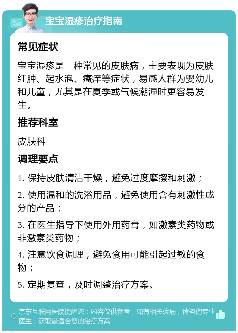 宝宝湿疹治疗指南 常见症状 宝宝湿疹是一种常见的皮肤病，主要表现为皮肤红肿、起水泡、瘙痒等症状，易感人群为婴幼儿和儿童，尤其是在夏季或气候潮湿时更容易发生。 推荐科室 皮肤科 调理要点 1. 保持皮肤清洁干燥，避免过度摩擦和刺激； 2. 使用温和的洗浴用品，避免使用含有刺激性成分的产品； 3. 在医生指导下使用外用药膏，如激素类药物或非激素类药物； 4. 注意饮食调理，避免食用可能引起过敏的食物； 5. 定期复查，及时调整治疗方案。