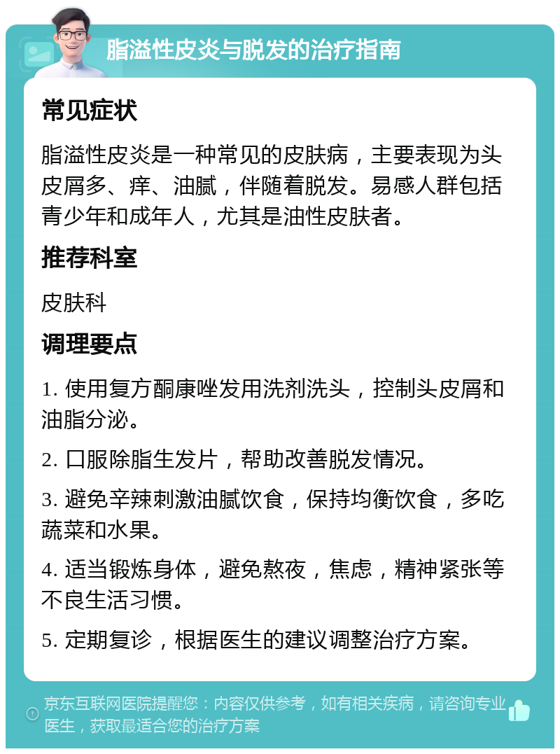 脂溢性皮炎与脱发的治疗指南 常见症状 脂溢性皮炎是一种常见的皮肤病，主要表现为头皮屑多、痒、油腻，伴随着脱发。易感人群包括青少年和成年人，尤其是油性皮肤者。 推荐科室 皮肤科 调理要点 1. 使用复方酮康唑发用洗剂洗头，控制头皮屑和油脂分泌。 2. 口服除脂生发片，帮助改善脱发情况。 3. 避免辛辣刺激油腻饮食，保持均衡饮食，多吃蔬菜和水果。 4. 适当锻炼身体，避免熬夜，焦虑，精神紧张等不良生活习惯。 5. 定期复诊，根据医生的建议调整治疗方案。