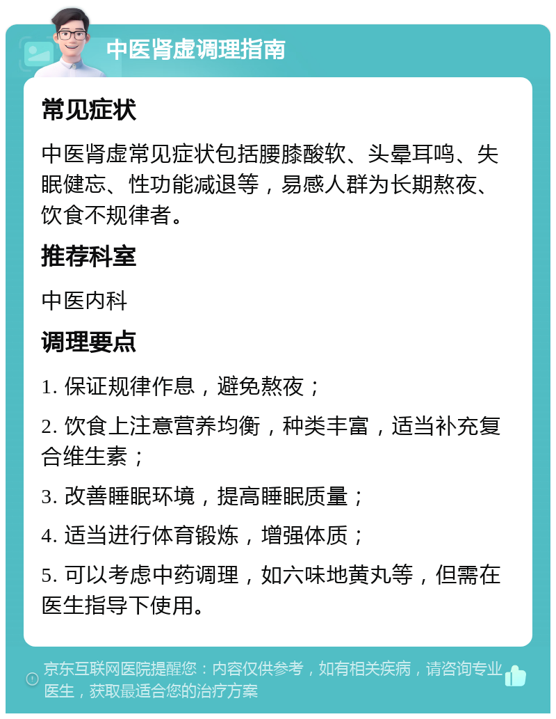 中医肾虚调理指南 常见症状 中医肾虚常见症状包括腰膝酸软、头晕耳鸣、失眠健忘、性功能减退等，易感人群为长期熬夜、饮食不规律者。 推荐科室 中医内科 调理要点 1. 保证规律作息，避免熬夜； 2. 饮食上注意营养均衡，种类丰富，适当补充复合维生素； 3. 改善睡眠环境，提高睡眠质量； 4. 适当进行体育锻炼，增强体质； 5. 可以考虑中药调理，如六味地黄丸等，但需在医生指导下使用。