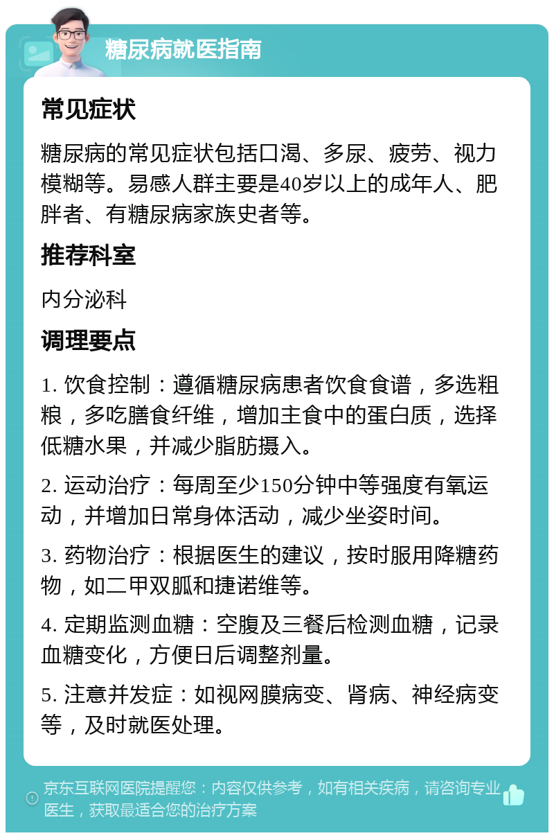 糖尿病就医指南 常见症状 糖尿病的常见症状包括口渴、多尿、疲劳、视力模糊等。易感人群主要是40岁以上的成年人、肥胖者、有糖尿病家族史者等。 推荐科室 内分泌科 调理要点 1. 饮食控制：遵循糖尿病患者饮食食谱，多选粗粮，多吃膳食纤维，增加主食中的蛋白质，选择低糖水果，并减少脂肪摄入。 2. 运动治疗：每周至少150分钟中等强度有氧运动，并增加日常身体活动，减少坐姿时间。 3. 药物治疗：根据医生的建议，按时服用降糖药物，如二甲双胍和捷诺维等。 4. 定期监测血糖：空腹及三餐后检测血糖，记录血糖变化，方便日后调整剂量。 5. 注意并发症：如视网膜病变、肾病、神经病变等，及时就医处理。