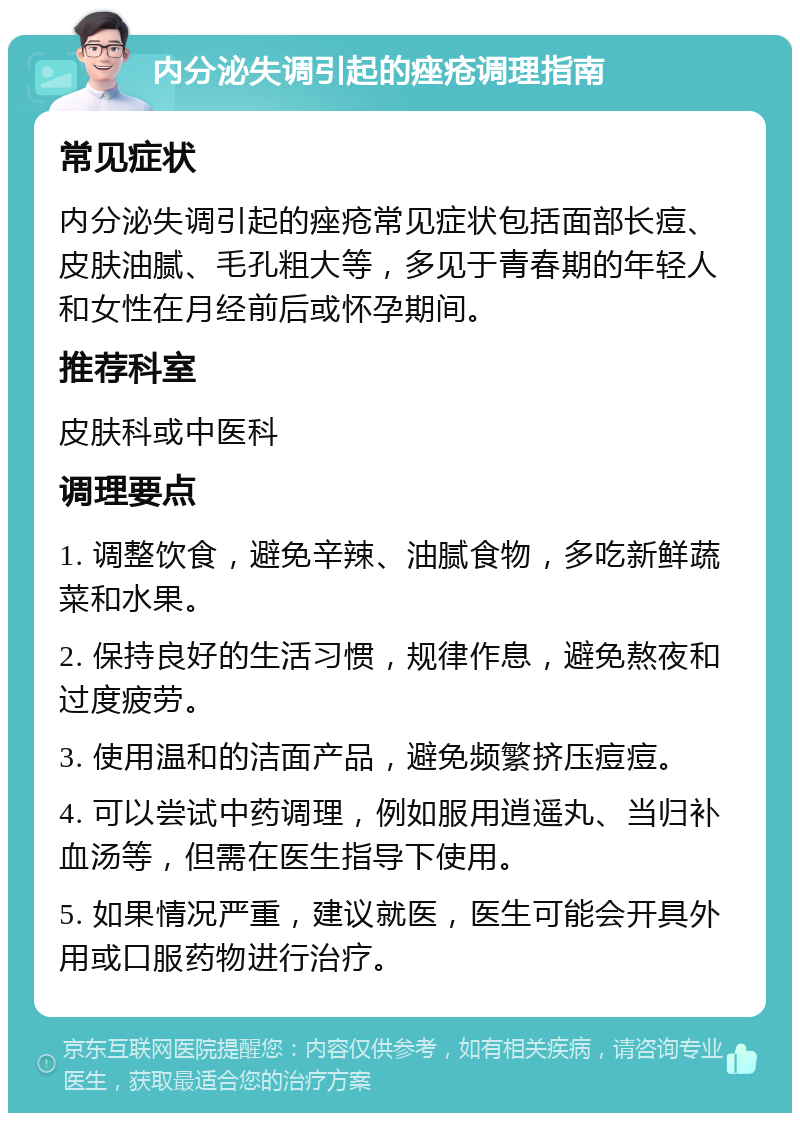 内分泌失调引起的痤疮调理指南 常见症状 内分泌失调引起的痤疮常见症状包括面部长痘、皮肤油腻、毛孔粗大等，多见于青春期的年轻人和女性在月经前后或怀孕期间。 推荐科室 皮肤科或中医科 调理要点 1. 调整饮食，避免辛辣、油腻食物，多吃新鲜蔬菜和水果。 2. 保持良好的生活习惯，规律作息，避免熬夜和过度疲劳。 3. 使用温和的洁面产品，避免频繁挤压痘痘。 4. 可以尝试中药调理，例如服用逍遥丸、当归补血汤等，但需在医生指导下使用。 5. 如果情况严重，建议就医，医生可能会开具外用或口服药物进行治疗。