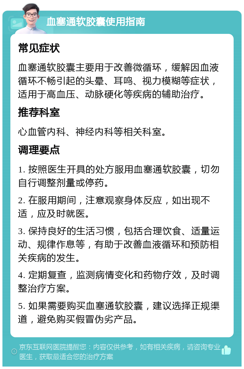 血塞通软胶囊使用指南 常见症状 血塞通软胶囊主要用于改善微循环，缓解因血液循环不畅引起的头晕、耳鸣、视力模糊等症状，适用于高血压、动脉硬化等疾病的辅助治疗。 推荐科室 心血管内科、神经内科等相关科室。 调理要点 1. 按照医生开具的处方服用血塞通软胶囊，切勿自行调整剂量或停药。 2. 在服用期间，注意观察身体反应，如出现不适，应及时就医。 3. 保持良好的生活习惯，包括合理饮食、适量运动、规律作息等，有助于改善血液循环和预防相关疾病的发生。 4. 定期复查，监测病情变化和药物疗效，及时调整治疗方案。 5. 如果需要购买血塞通软胶囊，建议选择正规渠道，避免购买假冒伪劣产品。