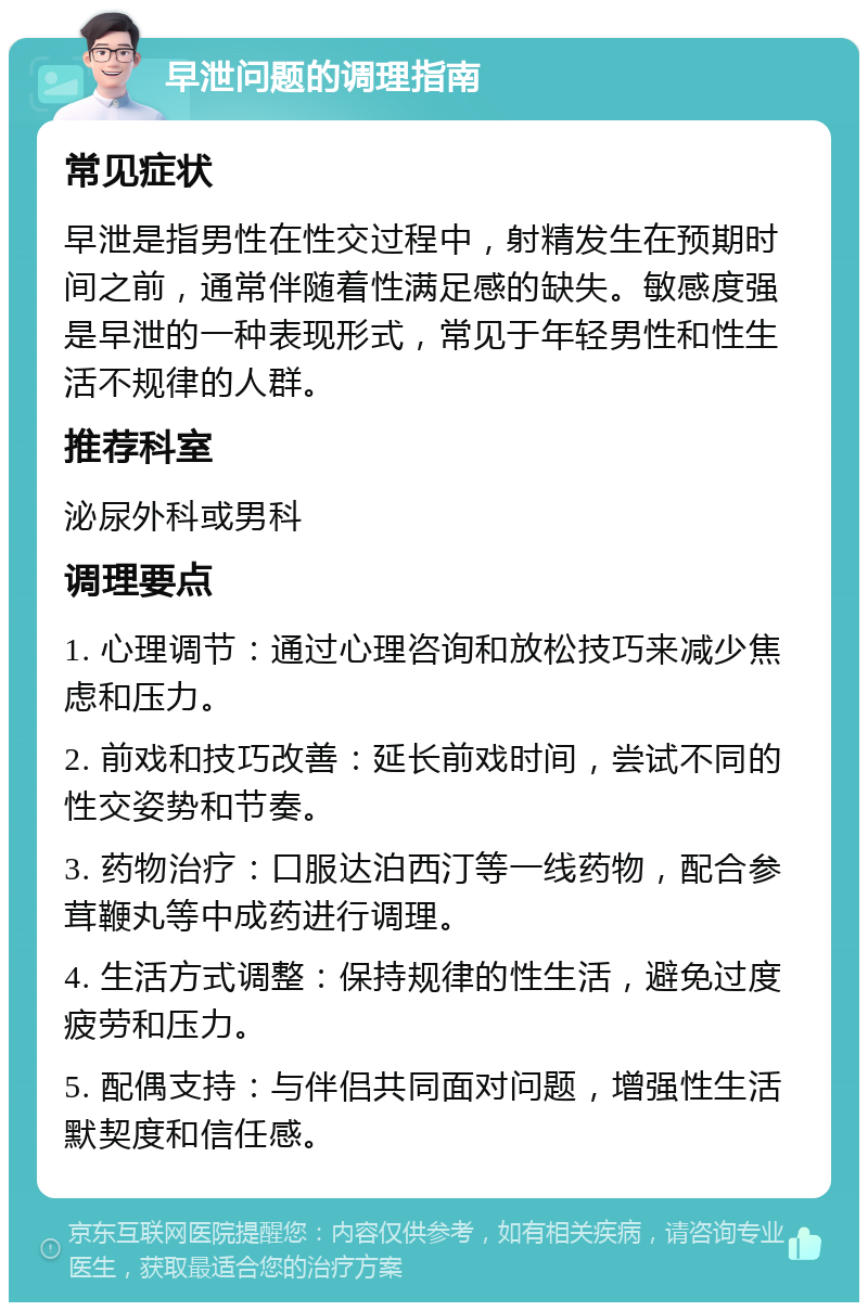 早泄问题的调理指南 常见症状 早泄是指男性在性交过程中，射精发生在预期时间之前，通常伴随着性满足感的缺失。敏感度强是早泄的一种表现形式，常见于年轻男性和性生活不规律的人群。 推荐科室 泌尿外科或男科 调理要点 1. 心理调节：通过心理咨询和放松技巧来减少焦虑和压力。 2. 前戏和技巧改善：延长前戏时间，尝试不同的性交姿势和节奏。 3. 药物治疗：口服达泊西汀等一线药物，配合参茸鞭丸等中成药进行调理。 4. 生活方式调整：保持规律的性生活，避免过度疲劳和压力。 5. 配偶支持：与伴侣共同面对问题，增强性生活默契度和信任感。