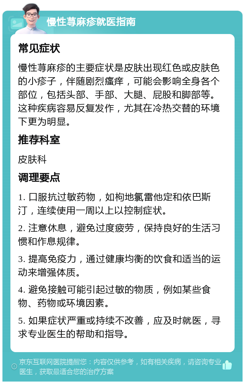 慢性荨麻疹就医指南 常见症状 慢性荨麻疹的主要症状是皮肤出现红色或皮肤色的小疹子，伴随剧烈瘙痒，可能会影响全身各个部位，包括头部、手部、大腿、屁股和脚部等。这种疾病容易反复发作，尤其在冷热交替的环境下更为明显。 推荐科室 皮肤科 调理要点 1. 口服抗过敏药物，如枸地氯雷他定和依巴斯汀，连续使用一周以上以控制症状。 2. 注意休息，避免过度疲劳，保持良好的生活习惯和作息规律。 3. 提高免疫力，通过健康均衡的饮食和适当的运动来增强体质。 4. 避免接触可能引起过敏的物质，例如某些食物、药物或环境因素。 5. 如果症状严重或持续不改善，应及时就医，寻求专业医生的帮助和指导。