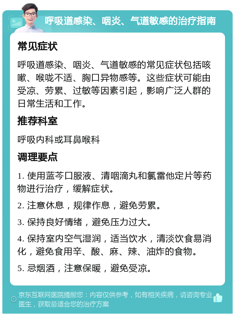 呼吸道感染、咽炎、气道敏感的治疗指南 常见症状 呼吸道感染、咽炎、气道敏感的常见症状包括咳嗽、喉咙不适、胸口异物感等。这些症状可能由受凉、劳累、过敏等因素引起，影响广泛人群的日常生活和工作。 推荐科室 呼吸内科或耳鼻喉科 调理要点 1. 使用蓝芩口服液、清咽滴丸和氯雷他定片等药物进行治疗，缓解症状。 2. 注意休息，规律作息，避免劳累。 3. 保持良好情绪，避免压力过大。 4. 保持室内空气湿润，适当饮水，清淡饮食易消化，避免食用辛、酸、麻、辣、油炸的食物。 5. 忌烟酒，注意保暖，避免受凉。